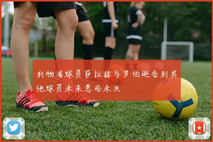 利物浦球员萨拉赫与罗伯逊告别其他球员未来悬而未决