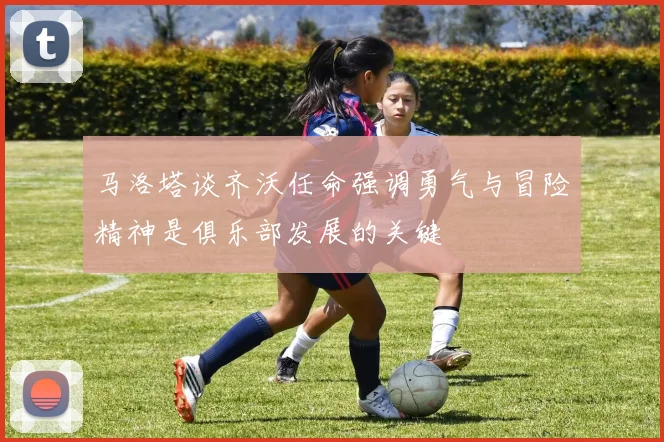 马洛塔谈齐沃任命强调勇气与冒险精神是俱乐部发展的关键
