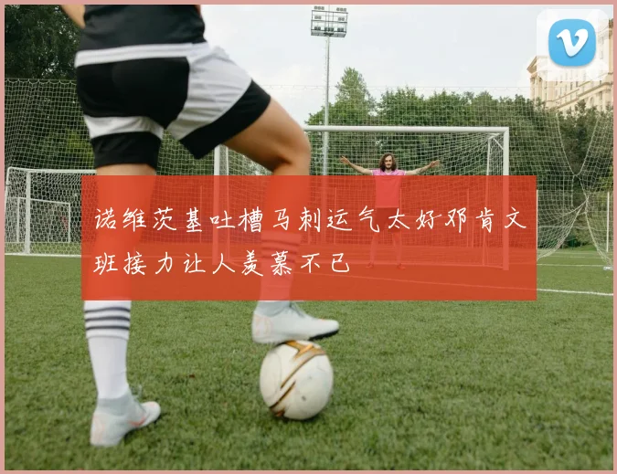 诺维茨基吐槽马刺运气太好邓肯文班接力让人羡慕不已